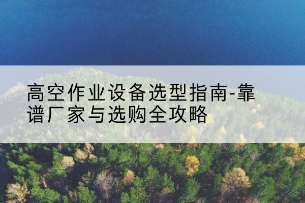 静安区升降车厂家-高空作业设备选型指南-靠谱厂家与选购全攻略