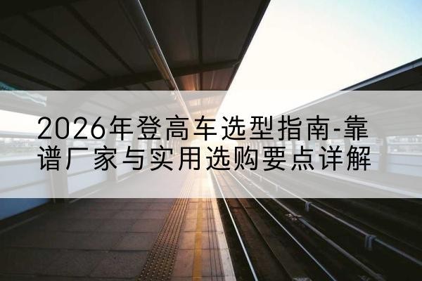 静安区登高车厂家推荐-2026年登高车选型指南-靠谱厂家与实用选购要点详解