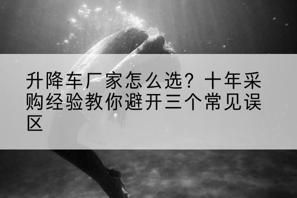 静安区升降车厂家-怎么选?十年采购经验教你避开三个常见误区
