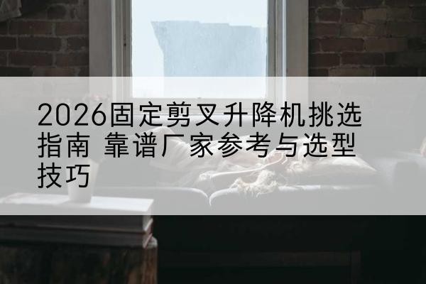 静安区固定剪叉升降机厂家推荐-2026固定剪叉升降机挑选指南 靠谱厂家参考与选型技巧