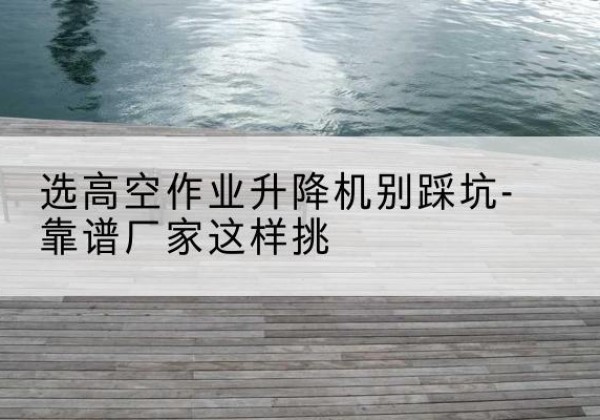 静安区剪叉式升降机厂家-选高空作业升降机别踩坑-靠谱厂家这样挑