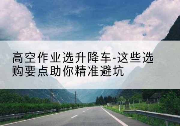 静安区升降车厂家-高空作业选升降车-这些选购要点助你*避坑