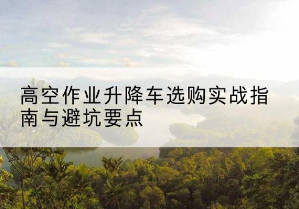 静安区升降车怎么选-高空作业升降车选购实战指南与避坑要点