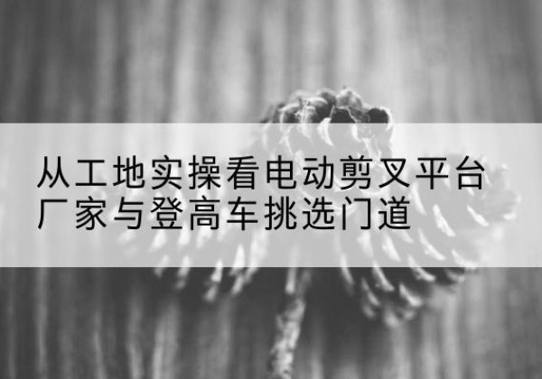 静安区电动剪叉升降平台厂家-从工地实操看电动剪叉平台厂家与登高车挑选门道