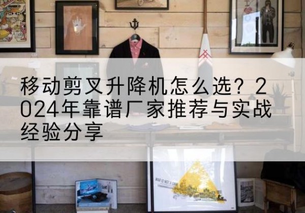 静安区升降平台厂家推荐-移动剪叉升降机怎么选？2024年靠谱厂家推荐与实战经验分享