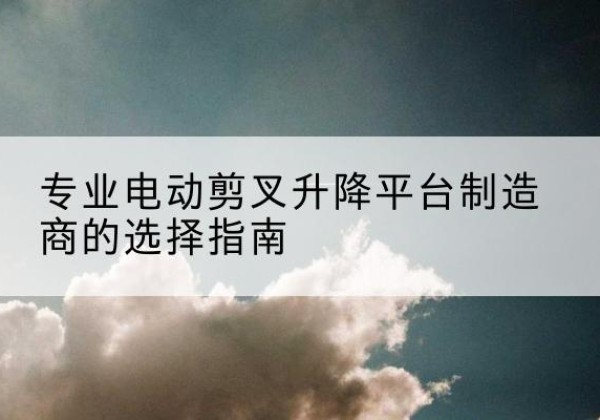 静安区电动剪叉升降平台厂家-专业电动剪叉升降平台制造商的选择指南