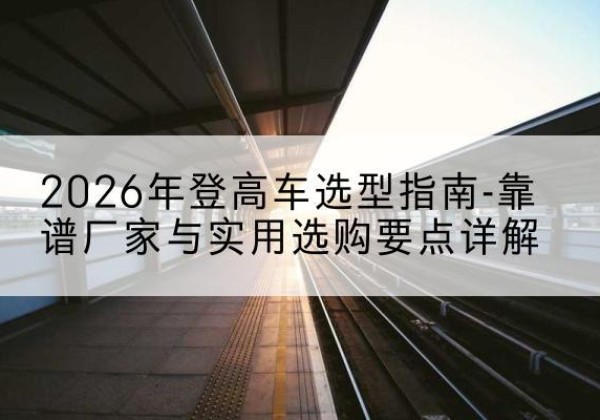 静安区登高车厂家推荐-2026年登高车选型指南-靠谱厂家与实用选购要点详解