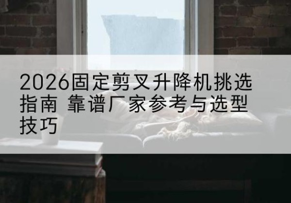 静安区固定剪叉升降机厂家推荐-2026固定剪叉升降机挑选指南 靠谱厂家参考与选型技巧
